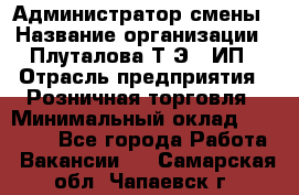 Администратор смены › Название организации ­ Плуталова Т.Э., ИП › Отрасль предприятия ­ Розничная торговля › Минимальный оклад ­ 30 000 - Все города Работа » Вакансии   . Самарская обл.,Чапаевск г.